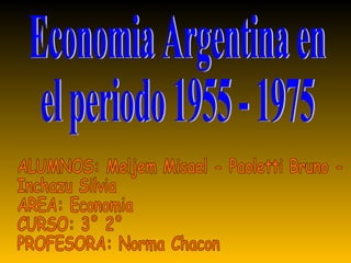 Economia Argentina en  el periodo 1955 - 1975 ALUMNOS: Meljem Misael - Paoletti Bruno - Inchazu Silvia AREA: Economia CURSO: 3° 2° PROFESORA: Norma Chacon 