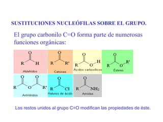 SUSTITUCIONES NUCLEÓFILAS SOBRE EL GRUPO.

El grupo carbonilo C=O forma parte de numerosas
funciones orgánicas:




 Los restos unidos al grupo C=O modifican las propiedades de éste.
 