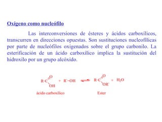 Oxígeno como nucleófilo
           Las interconversiones de ésteres y ácidos carboxílicos,
transcurren en direcciones opuestas. Son sustituciones nucleofílicas
por parte de nucleófilos oxigenados sobre el grupo carbonilo. La
esterificación de un ácido carboxílico implica la sustitución del
hidroxilo por un grupo alcóxido.


                    O                       O
               RC         + R` OH      RC         + H2O
                    OH                      OR`

             ácido carboxílico           Ester
 