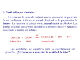 A. Sustitución por alcoholes:
     La reacción de un ácido carboxílico con un alcohol en presencia
de un catalizador ácido es un método habitual en la preparación de
ésteres. La reacción se conoce como esterificación de Fischer. Los
ésteres volátiles dan aromas agradables a muchos frutos y perfumes.
Las grasas y aceites son ésteres.
                                +
                                H
       CH3CO2H + C2H5OH             CH3CO2C2H5 + H2O      K= 4

      ácido acético   etanol        acetato de etilo


      Las constantes de equilibrio para la esterificación son
  pequeñas. ¿Métodos para aumentar la cantidad de éster?
 