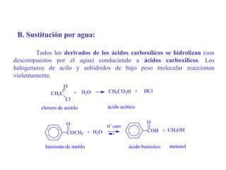 B. Sustitución por agua:

        Todos los derivados de los ácidos carboxílicos se hidrolizan (son
descompuestos por el agua) conduciendo a ácidos carboxílicos. Los
halogenuros de acilo y anhídridos de bajo peso molecular reaccionan
violentamente.
                     O
              CH3C        + H2O     CH3CO2H +       HCl
                     Cl
          cloruro de acetilo        ácido acético


                      O              +                O
                                    H calor
                      COCH3 + H2O                     COH + CH3OH


           benzoato de metilo                 ácido benzoico   metanol
 