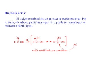 Hidrólisis ácida:
           El oxígeno carbonílico de un éster se puede protonar. Por
lo tanto, el carbono parcialmente positivo puede ser atacado por un
nucleófilo débil (agua).


                          +
          O         +         OH                OH
                 H
       R C OR           R C OR              R C OR
                                              +               -
                                                             Nu

                        catión estabilizado por resonancia
 