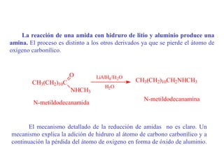 La reacción de una amida con hidruro de litio y aluminio produce una
amina. El proceso es distinto a los otros derivados ya que se pierde el átomo de
oxígeno carbonílico.


                       O         LiAlH4/Et2O
        CH3(CH2)10C                              CH3(CH2)10CH2NHCH3
                                     H2O
                       NHCH3
                                                    N-metildodecanamina
         N-metildodecanamida


       El mecanismo detallado de la reducción de amidas no es claro. Un
mecanismo explica la adición de hidruro al átomo de carbono carbonílico y a
continuación la pérdida del átomo de oxígeno en forma de óxido de aluminio.
 