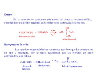 Ésteres:
        En la reacción se consumen dos moles del reactivo organometálico,
obteniéndose un alcohol terciario que contiene dos sustituyentes idénticos.
                                                          OH
                                             Et2O
             C6H5CO2C2H5        + C6H5MgBr           C6H5 C C6H5
                                                +
                                             H3O
            benzoato de etilo                             C6H5
                                                       trifenilmetanol

Halogenuros de acilo:
         Los reactivos organocádmicos son menos reactivos que los compuestos
de litio y magnesio. Por lo tanto, reaccionan con los cloruros de acilo
obteniéndose una cetona.
                                                           O
                                              C6H6
             C6H5COCl + (CH3CH2)2Cd                    C6H5CCH2CH3

              cloruro de  dietilcadmio                 1-fenil-1-propanona
              benzoilo
 