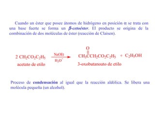 Cuando un éster que posee átomos de hidrógeno en posición α se trata con
una base fuerte se forma un β -cetoéster. El producto se origina de la
combinación de dos moléculas de éster (reacción de Claisen).


                                         O
                        NaOEt        CH3CCH2CO2C2H5 + C2H5OH
   2 CH2CO2C2H5             +
                        H3O
    acetato de etilo                3-oxobutanoato de etilo


Proceso de condensación al igual que la reacción aldólica. Se libera una
molécula pequeña (un alcohol).
 