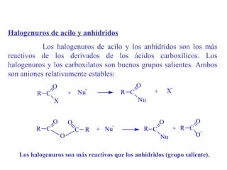Halogenuros de acilo y anhídridos
           Los halogenuros de acilo y los anhídridos son los más
reactivos de los derivados de los ácidos carboxílicos. Los
halogenuros y los carboxilatos son buenos grupos salientes. Ambos
son aniones relativamente estables:
               O                               O              -
                             -                               X
         R C           +   Nu            R C         +
               X                               Nu


               O       O                                 O               O
                                     -
         R C               C R   + Nu              R C           + R C       -
                   O                                     Nu              O


   Los halogenuros son más reactivos que los anhídridos (grupo saliente).
 