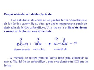 Preparación de anhídridos de ácido
      Los anhídridos de ácido no se pueden formar directamente
de los ácidos carboxílicos, sino que deben prepararse a partir de
derivados de ácidos carboxílicos. Una ruta es la utilización de un
cloruro de ácido con un carboxilato.

             O                  O         O      O
                           -                             -
          R C Cl +             OCR`      RC OCR` + Cl
        cloruro de acilo   carboxilato   un anhídrido


    A menudo se utiliza piridina como base para aumentar la
nucleofilia del ácido carboxílico y para reaccionar con HCl que se
forma.
 