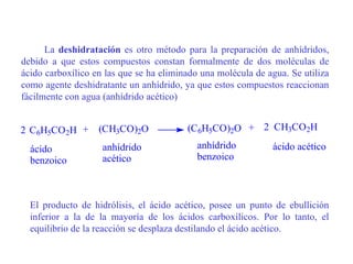 La deshidratación es otro método para la preparación de anhídridos,
debido a que estos compuestos constan formalmente de dos moléculas de
ácido carboxílico en las que se ha eliminado una molécula de agua. Se utiliza
como agente deshidratante un anhídrido, ya que estos compuestos reaccionan
fácilmente con agua (anhídrido acético)


2 C6H5CO 2H +      (CH3CO)2O             (C6H5CO)2O + 2 CH3CO2H

  ácido             anhídrido               anhídrido         ácido acético
  benzoico          acético                 benzoico



  El producto de hidrólisis, el ácido acético, posee un punto de ebullición
  inferior a la de la mayoría de los ácidos carboxílicos. Por lo tanto, el
  equilibrio de la reacción se desplaza destilando el ácido acético.
 
