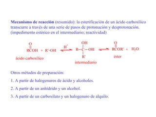 Mecanismo de reacción (resumido): la esterificación de un ácido carboxílico
transcurre a través de una serie de pasos de protonación y desprotonación.
(impedimento estérico en el intermediario; reactividad)

          O                     +
                                            OH              O
                               H
         RCOH + R` OH                 R C OH                RCOR` + H2O

  ácido carboxílico                       R`                éster
                                     intermediario

Otros métodos de preparación:
1. A partir de halogenuros de ácido y alcoholes.
2. A partir de un anhídrido y un alcohol.
3. A partir de un carboxilato y un halogenuro de alquilo.
 
