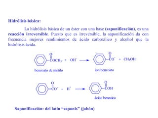 Hidrólisis básica:
          La hidrólisis básica de un éster con una base (saponificación), es una
reacción irreversible. Puesto que es irreversible, la saponificación da con
frecuencia mejores rendimientos de ácido carboxílico y alcohol que la
hidrólisis ácida.

                        O                                  O
                                         -                      -
                        COCH3 +         OH                 CO       + CH3OH

               benzoato de metilo                ion benzoato


                         O                             O
                              -     +
                         CO       + H                  COH

                                                 ácido benzoico

   Saponificación: del latín “saponis” (jabón)
 