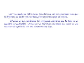 Las velocidades de hidrólisis de los ésteres se ven incrementadas tanto por
la presencia de ácido como de base, pero existe una gran diferencia.
      El ácido es un catalizador (se regenera), mientras que la base es un
reactivo (se consume). Además que la hidrólisis catalizada por ácido es una
reacción de equilibrio con una constante muy baja.
 