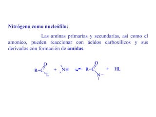 Nitrógeno como nucleófilo:
               Las aminas primarias y secundarias, así como el
amonico, pueden reaccionar con ácidos carboxílicos y sus
derivados con formación de amidas.


              O                      O
           R C      +   NH        R C      +   HL
               L                      N
 