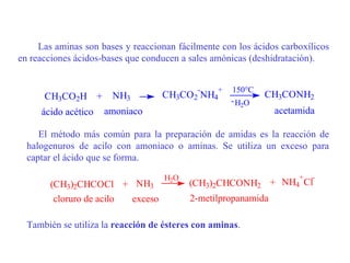 Las aminas son bases y reaccionan fácilmente con los ácidos carboxílicos
en reacciones ácidos-bases que conducen a sales amónicas (deshidratación).


                                            -    +   150°C
      CH3CO2H +        NH3         CH3CO2 NH4                CH3CONH2
                                                     - H2O
     ácido acético   amoniaco                                  acetamida

     El método más común para la preparación de amidas es la reacción de
  halogenuros de acilo con amoniaco o aminas. Se utiliza un exceso para
  captar el ácido que se forma.

                                    H2O                              +   -
       (CH3)2CHCOCl + NH3                 (CH3)2CHCONH2 + NH4 Cl
        cloruro de acilo exceso           2-metilpropanamida

  También se utiliza la reacción de ésteres con aminas.
 