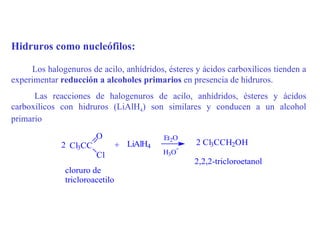 Hidruros como nucleófilos:

     Los halogenuros de acilo, anhídridos, ésteres y ácidos carboxílicos tienden a
experimentar reducción a alcoholes primarios en presencia de hidruros.
      Las reacciones de halogenuros de acilo, anhídridos, ésteres y ácidos
carboxílicos con hidruros (LiAlH4) son similares y conducen a un alcohol
primario
                        O                   Et2O
             2 Cl3CC             + LiAlH4          2 Cl3CCH2OH
                                               +
                        Cl                  H3O
                                                   2,2,2-tricloroetanol
               cloruro de
               tricloroacetilo
 