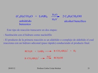 Et2O
               (C6H5CO)2O + LiAlH4                              2 C6H5CH2OH
                                                       +
                                                   H3O
                 anhídrido                                       alcohol bencílico
                 benzoico

   Este tipo de reacción transcurre en dos etapas:
- Sustitución con el hidruro como nucleófilo
- El producto de la primera reacción es un aldehído o complejo de aldehído el cual
reacciona con un hidruro adiconal (paso rápido) conduciendo al producto final.

                                                                   +
                     RCO2H   + LiAlH4               R CO2AlH3Li        + H2
                                               +
                               +           H3O
                    R CO2AlH3Li                     RCH2OH



    28/05/12                   Profesor Carlos Urzúa Stricker                        21
 