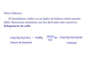 Otros hidruros:
   El borohidruro sódico es un dador de hidruro relativamente
débil. Reacciona solamente con los derivados más reactivos:
halogenuros de acilo


                                  dioxano
     CH3CH2CH2COCl + NaBH4                  CH2CH2CH2CH2OH
                                   H2O
     cloruro de butanoilo                        1-butanol
 