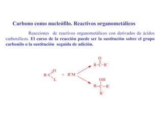 Carbono como nucleófilo. Reactivos organometálicos
            Reacciones de reactivos organometálicos con derivados de ácidos
carboxílicos. El curso de la reacción puede ser la sustitución sobre el grupo
carbonílo o la sustitución seguida de adición.


                                               O
                                             R C R`
                         O
                   R C       + R`M
                         L                      OH
                                             R C R`
                                                R`
 