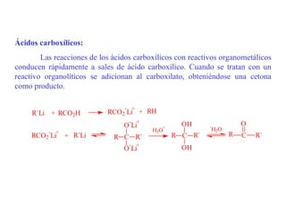 Ácidos carboxílicos:
        Las reacciones de los ácidos carboxílicos con reactivos organometálicos
conducen rápidamente a sales de ácido carboxílico. Cuando se tratan con un
reactivo organolíticos se adicionan al carboxilato, obteniéndose una cetona
como producto.

                                 - +
     R`Li + RCO 2H          RCO 2 Li + RH
                                   -   +                              O
                                 O Li        +
                                                   OH       -
          - +                              H3O              H2O
     RCO 2 Li   + R`Li        R C R`             R C R`           R   C   R`
                                   -   +
                                 O Li              OH
 