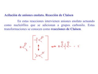 Acilación de aniones enolato. Reacción de Claisen
         En estas reacciones intervienen aniones enolato actuando
como nucleófilos que se adicionan a grupos carbonilo. Estas
transformaciones se conocen como reacciones de Claisen.

                      -
                      ..  O
                      C C
                                        O    O
              O                                         -
           R C   +                    R C C C       +   L
               L
                                 -
                             O
                       C C
 