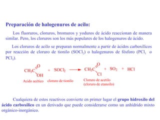 Preparación de halogenuros de acilo:
      Los fluoruros, cloruros, bromuros y yoduros de ácido reaccionan de manera
  similar. Pero, los cloruros son los más populares de los halogenuros de ácido.
     Los cloruros de acilo se preparan normalmente a partir de ácidos carboxílicos
  por reacción de cloruro de tionilo (SOCl2) o halogenuros de fósforo (PCl3 o
  PCl5).
                   O                              O
            CH3C         + SOCl2            CH3C      + SO2 + HCl
                  OH                               Cl
           Acido acético   cloruro de tionilo   Cloruro de acetilo
                                                (cloruro de etanoílo)



      Cualquiera de estos reactivos convierte en primer lugar el grupo hidroxilo del
ácido carboxílico en un derivado que puede considerarse como un anhídrido mixto
orgánico-inorgánico.
 