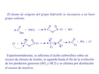 El átomo de oxígeno del grupo hidroxilo se incorpora a un buen
grupo saliente.

             O                                  O       O
       R C         + SOCl2                R C               S Cl + HCl
             OH                                     O

                                                    -
                       O       O                O             O          O
                                                                                         -
       -                                   R C O S                 R C        + SO 2 + Cl
     Cl +        R C               S Cl
                           O                                  Cl         Cl
                                                Cl


 Experimentalmente, se adiciona el ácido carboxílico sobre un
exceso de cloruro de tionilo, se aguarda hasta el fin de la evolución
de los productos gaseosos (SO2 y HCl) y se elimina por destilación
el exceso de reactivo.
 