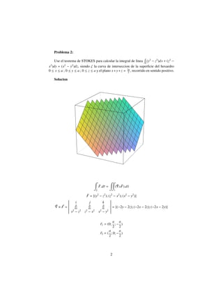 Problema 2:
Use el teorema de STOKES para calcular la integral de linea ζ
(y2
− z2
)dx + (z2
−
x2
)dy + (x2
− y2
)dz, siendo ζ la curva de interseccion de la superﬁcie del hexaedro
0 ≤ x ≤ a ; 0 ≤ y ≤ a ; 0 ≤ z ≤ a y el plano x+y+z = 3a
2 , recorrido en sentido positivo.
Solucion
ζ
¯F.d¯r =
s
( ¯ x ¯F).d¯s
¯F = [(y2
− z2
); (z2
− x2
); (x2
− y2
)]
× F =
i j k
∂
∂x
∂
∂y
∂
∂z
x2
− z2
z2
− x2
x2
− y2
= [(−2y − 2z); (−2x − 2z); (−2x − 2y)]
r1 = (0;
a
2
; −
a
2
)
r2 = (
a
2
; 0; −
a
2
)
2
 