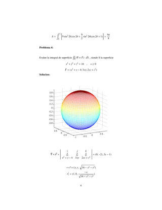 A =
π
2
0
9 sin2
2θ cos 2θ +
9
2
sin2
2θ(cos 2θ + 1) =
9π
8
Problema 4:
Evalue la integral de superﬁcie S
( × ¯F) · ¯dS , siendo S la superﬁcie
x2
+ y2
+ z2
= 16 , x ≥ 0
¯F = (x2
+ y − 4; 3xy; 2xz + z2
)
Solucion:
× F =
i j k
∂
∂x
∂
∂y
∂
∂z
x2
+ y − 4 3xy 2xz + z2
= (0, −2z, 3y − 1)
→ r = (x, y, 16 − x2 − y2)
rx = (1, 0,
−x
16 − x2 − y2
)
4
 