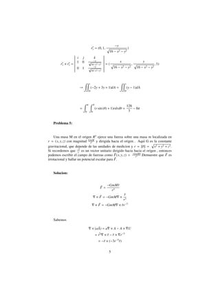 ry = (0, 1,
−y
16 − x2 − y2
)
rx × ry =
i j k
1 0 −x√
16−x2−y2
0 1 −y
√
16−x2−y2
= (
x
16 − x2 − y2
,
y
16 − x2 − y2
, 1)
→
D
(−2y + 3y + 1)dA =
D
(y − 1)dA
=
π
0
4
0
(r sin (θ) + 1)rdrdθ =
128
3
− 8π
Problema 5:
Una masa M en el origen R3
ejerce una fuerza sobre una masa m localizada en
r = (x, y, z) con magnitud GmM
r2 y dirigida hacia el origen . Aqui G es la constante
gravitacional, que depende de las unidades de medicion y r = ||¯r|| = x2 + y2 + z2.
Si recordemos que −¯r
r es un vector unitario dirigido hacia hacia el origen , entonces
podemos escribir el campo de fuerzas como ¯F(x, y, z) = −GmM¯r
r3 .Demuestre que ¯F es
irrotacional y hallar un potencial escalar para ¯F.
Solucion:
¯F =
−GmM¯r
r3
× ¯F = −GmM ×
¯r
r3
× ¯F = −GmM × ¯rr−3
Sabemos
× (a ¯A) = a × A − A × U
= ¯r3 × ¯r − ¯r × r−3
= −¯r × (−3r−5
¯r)
5
 
