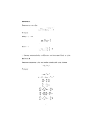 Problema 7:
Determine en caso exista
lim
(x,y,z)→ (1,1,1)
x + y + z − 3
2x + y + z − 4
Solucion
Para y = 1 ; z = 1
lim
x→ 1
x − 1
2x − 2
=
1
2
Para x = 1
lim
(y;z)→ (1;1)
y + z − 2
y + z − 2
= 1
∴ Dado que ambos resultados son diferentes, concluimos que el limite no existe.
Problema 8:
Determine, en caso que exista, una funcion armonica de la forma siguiente
u = φ(x2
+ y2
)
Solucion
u = φ(x2
+ y2
)
u = φ(t) → t(x;y) = x2
+ y2
∂u
∂x
=
∂u
∂t
.
∂t
∂x
∂2
u
∂x2
=
∂u
∂t
.2x
∂2
u
∂x2
=
∂2
u
∂t2
.4x2
+
∂u
∂t
.2
∂u
∂y
=
∂u
∂t
.
∂t
∂y
=
∂u
∂t
.2y
∂2
u
∂y2
=
∂2
u
∂t2
.4y2
+
∂u
∂t
.2
7
 