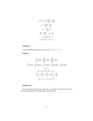 0 = 4(x2
+ y2
)(
d2
u
dt2
) + 4
du
dt
0 = t(
d2
u
dt2
) +
du
dt
u = −t.
d
dt
(u )
−
dt
t
=
d(u )
u
→ u =
C1
t
u = C1ln|t| + C2
u = C1ln(x2
+ y2
) + C2
Problema 9:
Evalue la siguiente integral γ
iXidXi, donde γ : Xi = 1 , i =1,...,5.
Solucion
γ
iXidXi =
n=5
i=1
iXidXi =
n=5
i=1
iXi∆Xi
1X1dX1 + 2X2dX2 + 3X3dX3 + 4X4dX4 + 5X5dX5
Xi = 1
X1 = X2 = X3 = X4 = X5 = 1
1.
X2
1
2
+ 2.
X2
2
2
+ 3.
X2
3
2
+ 4.
X2
4
2
+ 5.
X2
5
2
1
2
(1 + 2 + 3 + 4 + 5) =
15
2
Problema 10:
En una superﬁcie esferica cuyo radio mide a se inscribe un cilindro circular recto.
Calcule las dimensiones del cilindro de area total maxima.
8
 