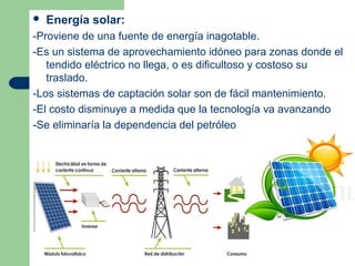    Energía solar:
-Proviene de una fuente de energía inagotable.
-Es un sistema de aprovechamiento idóneo para zonas donde el
   tendido eléctrico no llega, o es dificultoso y costoso su
   traslado.
-Los sistemas de captación solar son de fácil mantenimiento.
-El costo disminuye a medida que la tecnología va avanzando
-Se eliminaría la dependencia del petróleo
 