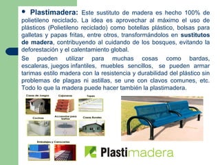    Plastimadera: Este sustituto de madera es hecho 100% de
polietileno reciclado. La idea es aprovechar al máximo el uso de
plásticos (Polietileno reciclado) como botellas plástico, bolsas para
galletas y papas fritas, entre otros, transformándolos en sustitutos
de madera, contribuyendo al cuidando de los bosques, evitando la
deforestación y el calentamiento global.
Se pueden utilizar para muchas cosas como bardas,
escaleras, juegos infantiles, muebles sencillos, se pueden armar
tarimas estilo madera con la resistencia y durabilidad del plástico sin
problemas de plagas ni astillas, se une con clavos comunes, etc.
Todo lo que la madera puede hacer también la plastimadera.
 