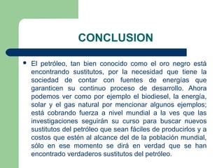 CONCLUSION

   El petróleo, tan bien conocido como el oro negro está
    encontrando sustitutos, por la necesidad que tiene la
    sociedad de contar con fuentes de energías que
    garanticen su continuo proceso de desarrollo. Ahora
    podemos ver como por ejemplo el biodiesel, la energía,
    solar y el gas natural por mencionar algunos ejemplos;
    está cobrando fuerza a nivel mundial a la ves que las
    investigaciones seguirán su curso para buscar nuevos
    sustitutos del petróleo que sean fáciles de producirlos y a
    costos que estén al alcance del de la población mundial,
    sólo en ese momento se dirá en verdad que se han
    encontrado verdaderos sustitutos del petróleo.
 