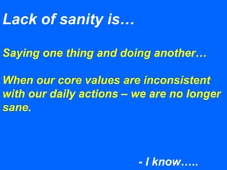 Lack of sanity is…
Saying one thing and doing another…
When our core values are inconsistent
with our daily actions – we are no longer
sane.
- I know…..
 