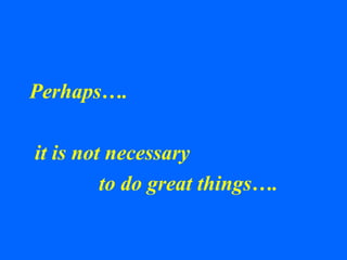 Perhaps….
it is not necessary
to do great things….
 