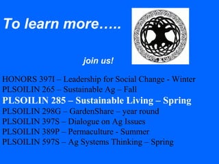 To learn more…..
join us!
HONORS 397I – Leadership for Social Change - Winter
PLSOILIN 265 – Sustainable Ag – Fall
PLSOILIN 285 – Sustainable Living – Spring
PLSOILIN 298G – GardenShare – year round
PLSOILIN 397S – Dialogue on Ag Issues
PLSOILIN 389P – Permaculture - Summer
PLSOILIN 597S – Ag Systems Thinking – Spring
 