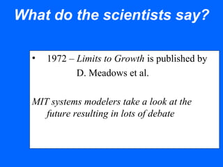 What do the scientists say?
• 1972 – Limits to Growth is published by
D. Meadows et al.
MIT systems modelers take a look at the
future resulting in lots of debate
 