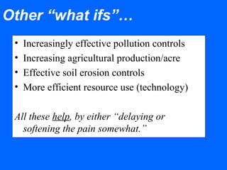 Other “what ifs”…
• Increasingly effective pollution controls
• Increasing agricultural production/acre
• Effective soil erosion controls
• More efficient resource use (technology)
All these help, by either “delaying or
softening the pain somewhat.”
 