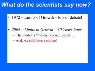 What do the scientists say now?
• 1972 – Limits of Growth – lots of debate!
• 2004 – Limits to Growth – 30 Years later
– The model is “mostly” correct, so far….
– And, we still have a choice!
 