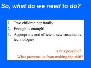 So, what do we need to do?
1. Two children per family
2. Enough is enough!
3. Appropriate and efficient new sustainable
technologies
Is this possible?
What prevents us from making the shift?
 