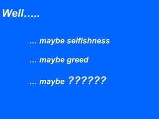 … maybe selfishness
… maybe greed
… maybe ??????
Well…..
 