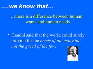 ….we know that…
…there is a difference between human
wants and human needs.
• Gandhi said that the world could surely
provide for the needs of the many but
not the greed of the few.
 