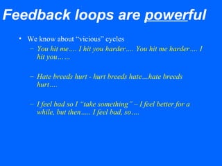 Feedback loops are powerful
• We know about “vicious” cycles
– You hit me…. I hit you harder…. You hit me harder…. I
hit you……
– Hate breeds hurt - hurt breeds hate…hate breeds
hurt….
– I feel bad so I “take something” – I feel better for a
while, but then….. I feel bad, so….
 
