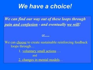 We have a choice!
We can find our way out of these loops through
pain and confusion - and eventually we will!
or….
We can choose to create sustainable reinforcing feedback
loops through…
1. voluntary small actions …
and
2. changes in mental models….
 