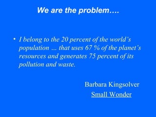 We are the problem….
• I belong to the 20 percent of the world’s
population … that uses 67 % of the planet’s
resources and generates 75 percent of its
pollution and waste.
Barbara Kingsolver
Small Wonder
 