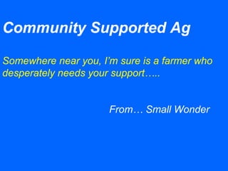 Community Supported Ag
Somewhere near you, I’m sure is a farmer who
desperately needs your support…..
From… Small Wonder
 