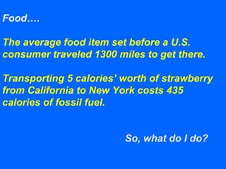 Food….
The average food item set before a U.S.
consumer traveled 1300 miles to get there.
Transporting 5 calories’ worth of strawberry
from California to New York costs 435
calories of fossil fuel.
So, what do I do?
 