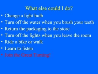 What else could I do?
• Change a light bulb
• Turn off the water when you brush your teeth
• Return the packaging to the store
• Turn off the lights when you leave the room
• Ride a bike or walk
• Learn to listen
• Join the Great Turning!
 