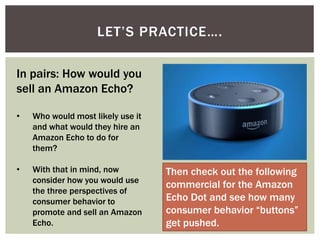 LET’S PRACTICE….
In pairs: How would you
sell an Amazon Echo?
• Who would most likely use it
and what would they hire an
Amazon Echo to do for
them?
• With that in mind, now
consider how you would use
the three perspectives of
consumer behavior to
promote and sell an Amazon
Echo.
Then check out the following
commercial for the Amazon
Echo Dot and see how many
consumer behavior “buttons”
get pushed.
 