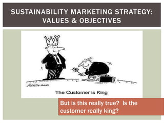 SUSTAINABILITY MARKETING STRATEGY:
VALUES & OBJECTIVES
But is this really true? Is the
customer really king?
 